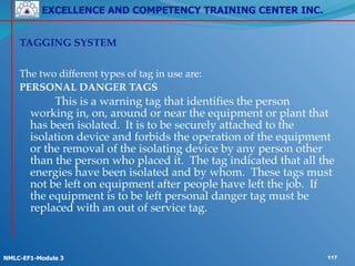 EXCELLENCE AND COMPETENCY TRAINING CENTER INC.
!
!
NMLC-EF1-Module 3 117
!
TAGGING SYSTEM!
!
The two different types of tag in use are:!
PERSONAL DANGER TAGS!
! ! This is a warning tag that identifies the person
working in, on, around or near the equipment or plant that
has been isolated. It is to be securely attached to the
isolation device and forbids the operation of the equipment
or the removal of the isolating device by any person other
than the person who placed it. The tag indicated that all the
energies have been isolated and by whom. These tags must
not be left on equipment after people have left the job. If
the equipment is to be left personal danger tag must be
replaced with an out of service tag.
 