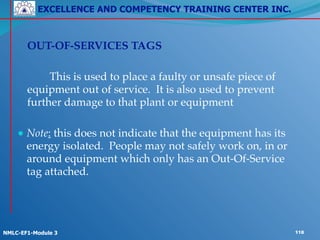 EXCELLENCE AND COMPETENCY TRAINING CENTER INC.
!
!
NMLC-EF1-Module 3 118
!
! OUT-OF-SERVICES TAGS!
!
! ! This is used to place a faulty or unsafe piece of
equipment out of service. It is also used to prevent
further damage to that plant or equipment!
!
● Note: this does not indicate that the equipment has its
energy isolated. People may not safely work on, in or
around equipment which only has an Out-Of-Service
tag attached.
 