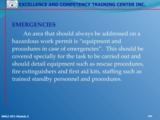 EXCELLENCE AND COMPETENCY TRAINING CENTER INC.
!
!
NMLC-EF1-Module 3 120
!
! EMERGENCIES!
! ! An area that should always be addressed on a
hazardous work permit is “equipment and
procedures in case of emergencies”. This should be
covered specially for the task to be carried out and
should detail equipment such as rescue procedures,
fire extinguishers and first aid kits, staffing such as
trained standby personnel and procedures.
 