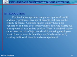 EXCELLENCE AND COMPETENCY TRAINING CENTER INC.
!
!
NMLC-EF1-Module 3 123
!
INTRODUCTION!
! ! Confined spaces present unique occupational health
and safety problems, because of hazards that may not be
readily apparent. Confined spaces usually have poor
ventilation and may be of small volume, allowing hazardous
atmospheres to accumulate quickly. Work in confined spaces
ca increase the risk of injury or death by making employees
work closer to hazards than they would otherwise, or by
creating additional hazards such as engulfment.
 