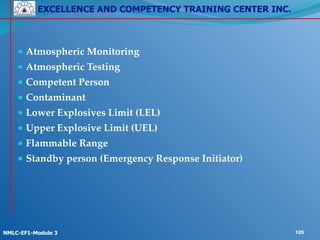 EXCELLENCE AND COMPETENCY TRAINING CENTER INC.
!
!
NMLC-EF1-Module 3 125
!
● Atmospheric Monitoring!
● Atmospheric Testing!
● Competent Person!
● Contaminant!
● Lower Explosives Limit (LEL)!
● Upper Explosive Limit (UEL)!
● Flammable Range!
● Standby person (Emergency Response Initiator)
 