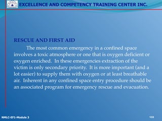 EXCELLENCE AND COMPETENCY TRAINING CENTER INC.
!
!
NMLC-EF1-Module 3 133
! !
! RESCUE AND FIRST AID!
! ! The most common emergency in a confined space
involves a toxic atmosphere or one that is oxygen deficient or
oxygen enriched. In these emergencies extraction of the
victim is only secondary priority. It is more important (and a
lot easier) to supply them with oxygen or at least breathable
air. Inherent in any confined space entry procedure should be
an associated program for emergency rescue and evacuation.!
! !
 