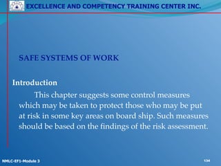 EXCELLENCE AND COMPETENCY TRAINING CENTER INC.
!
!
NMLC-EF1-Module 3 134
!
! SAFE SYSTEMS OF WORK!
!
Introduction!
! ! This chapter suggests some control measures
which may be taken to protect those who may be put
at risk in some key areas on board ship. Such measures
should be based on the findings of the risk assessment.
 
