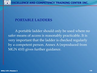 EXCELLENCE AND COMPETENCY TRAINING CENTER INC.
!
!
NMLC-EF1-Module 3 136
! ! PORTABLE LADDERS!
!
! ! A portable ladder should only be used where no
safer means of access is reasonably practicable. It is
very important that the ladder is checked regularly
by a competent person. Annex A (reproduced from
MGN 410) gives further guidance.!
! !
 