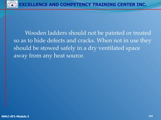 EXCELLENCE AND COMPETENCY TRAINING CENTER INC.
!
!
NMLC-EF1-Module 3 137
! ! Wooden ladders should not be painted or treated
so as to hide defects and cracks. When not in use they
should be stowed safely in a dry ventilated space
away from any heat source.
 
