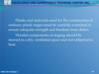 EXCELLENCE AND COMPETENCY TRAINING CENTER INC.
!
!
NMLC-EF1-Module 3 139
! ! Planks and materials used for the construction of
ordinary plank stages must be carefully examined to
ensure adequate strength and freedom from defect.!
 ! ! Wooden components of staging should be
stowed in a dry, ventilated space and not subjected to
heat.
 