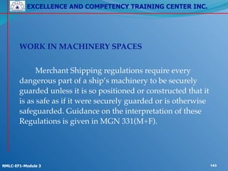 EXCELLENCE AND COMPETENCY TRAINING CENTER INC.
!
!
NMLC-EF1-Module 3 143
! WORK IN MACHINERY SPACES!
!
! ! Merchant Shipping regulations require every
dangerous part of a ship’s machinery to be securely
guarded unless it is so positioned or constructed that it
is as safe as if it were securely guarded or is otherwise
safeguarded. Guidance on the interpretation of these
Regulations is given in MGN 331(M+F).!
! !
 