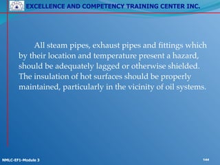 EXCELLENCE AND COMPETENCY TRAINING CENTER INC.
!
!
NMLC-EF1-Module 3 144
! ! All steam pipes, exhaust pipes and fittings which
by their location and temperature present a hazard,
should be adequately lagged or otherwise shielded.
The insulation of hot surfaces should be properly
maintained, particularly in the vicinity of oil systems.
 