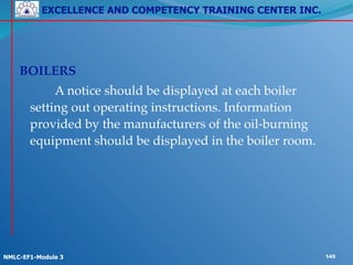 EXCELLENCE AND COMPETENCY TRAINING CENTER INC.
!
!
NMLC-EF1-Module 3 145
! !
!
BOILERS!
! ! A notice should be displayed at each boiler
setting out operating instructions. Information
provided by the manufacturers of the oil-burning
equipment should be displayed in the boiler room.
 