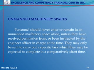 EXCELLENCE AND COMPETENCY TRAINING CENTER INC.
!
!
NMLC-EF1-Module 3 146
! UNMANNED MACHINERY SPACES!
!
! ! Personnel should never enter or remain in an
unmanned machinery space alone, unless they have
received permission from, or been instructed by the
engineer officer in charge at the time. They may only
be sent to carry out a specific task which they may be
expected to complete in a comparatively short time.
 