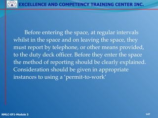 EXCELLENCE AND COMPETENCY TRAINING CENTER INC.
!
!
NMLC-EF1-Module 3 147
! ! Before entering the space, at regular intervals
whilst in the space and on leaving the space, they
must report by telephone, or other means provided,
to the duty deck officer. Before they enter the space
the method of reporting should be clearly explained.
Consideration should be given in appropriate
instances to using a ‘permit-to-work’
 
