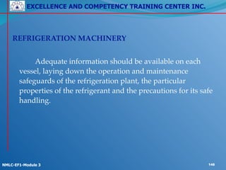 EXCELLENCE AND COMPETENCY TRAINING CENTER INC.
!
!
NMLC-EF1-Module 3 148
! !
REFRIGERATION MACHINERY!
!
! ! Adequate information should be available on each
vessel, laying down the operation and maintenance
safeguards of the refrigeration plant, the particular
properties of the refrigerant and the precautions for its safe
handling.!
! !
 
