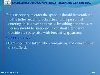 EXCELLENCE AND COMPETENCY TRAINING CENTER INC.
!
!
NMLC-EF1-Module 3 150
! !
If it is necessary to enter the space, it should be ventilated
to the fullest extent practicable and the personnel
entering should wear approved breathing apparatus. A
person should be stationed in constant attendance
outside the space, also with breathing apparatus.!
SCAFFOLDING!
● Care should be taken when assembling and dismantling
the scaffold.
 