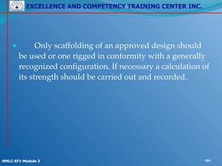 EXCELLENCE AND COMPETENCY TRAINING CENTER INC.
!
!
NMLC-EF1-Module 3 151
● ! Only scaffolding of an approved design should
be used or one rigged in conformity with a generally
recognized configuration. If necessary a calculation of
its strength should be carried out and recorded.
 