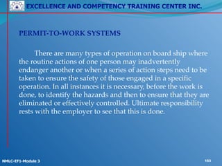 EXCELLENCE AND COMPETENCY TRAINING CENTER INC.
!
!
NMLC-EF1-Module 3 153
! PERMIT-TO-WORK SYSTEMS!
!
! ! There are many types of operation on board ship where
the routine actions of one person may inadvertently
endanger another or when a series of action steps need to be
taken to ensure the safety of those engaged in a specific
operation. In all instances it is necessary, before the work is
done, to identify the hazards and then to ensure that they are
eliminated or effectively controlled. Ultimate responsibility
rests with the employer to see that this is done.
 