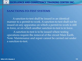 EXCELLENCE AND COMPETENCY TRAINING CENTER INC.
!
!
NMLC-EF1-Module 3 154
! SANCTIONS-TO-TEST SYSTEMS!
!
! ! A sanction-to-test shall be issued in an identical
manner to a permit-to-work. A sanction-to-test shall not be
issued on any apparatus on which a permit-to-work is still
in force, or on which another sanction-to-test is in force.!
! ! A sanction-to-test is to be issued where testing
operations require the removal of the circuit Main Earth.
Note: Maintenance and repair cannot be carried out under
a sanction-to-test.
 
