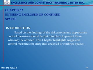 EXCELLENCE AND COMPETENCY TRAINING CENTER INC.
!
!
NMLC-EF1-Module 3 155
CHAPTER 17!
ENTERING ENCLOSED OR CONFINED !
SPACES!
!
INTRODUCTION!
! ! Based on the findings of the risk assessment, appropriate
control measures should be put into place to protect those
who may be affected. This Chapter highlights suggested
control measures for entry into enclosed or confined spaces.
 