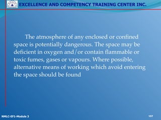 EXCELLENCE AND COMPETENCY TRAINING CENTER INC.
!
!
NMLC-EF1-Module 3 157
! ! !
!
! ! The atmosphere of any enclosed or confined
space is potentially dangerous. The space may be
deficient in oxygen and/or contain flammable or
toxic fumes, gases or vapours. Where possible,
alternative means of working which avoid entering
the space should be found
 