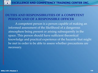 EXCELLENCE AND COMPETENCY TRAINING CENTER INC.
!
!
NMLC-EF1-Module 3 158
!
DUTIES AND RESPONSIBILITIES OF A COMPETENT
PERSON AND OF A RESPONSIBLE OFFICER!
! ! A competent person is a person capable of making an
informed assessment of the likelihood of a dangerous
atmosphere being present or arising subsequently in the
space. This person should have sufficient theoretical
knowledge and practical experience of the hazards that might
be met in order to be able to assess whether precautions are
necessary.
 