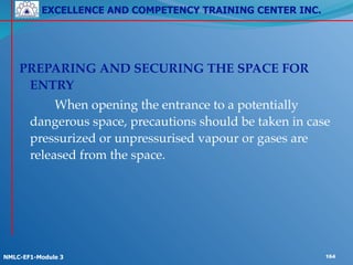 EXCELLENCE AND COMPETENCY TRAINING CENTER INC.
!
!
NMLC-EF1-Module 3 164
!
PREPARING AND SECURING THE SPACE FOR
ENTRY!
! ! When opening the entrance to a potentially
dangerous space, precautions should be taken in case
pressurized or unpressurised vapour or gases are
released from the space.
 