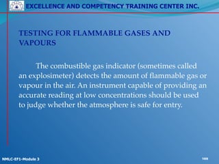 EXCELLENCE AND COMPETENCY TRAINING CENTER INC.
!
!
NMLC-EF1-Module 3 169
! TESTING FOR FLAMMABLE GASES AND
VAPOURS!
!
! ! The combustible gas indicator (sometimes called
an explosimeter) detects the amount of flammable gas or
vapour in the air. An instrument capable of providing an
accurate reading at low concentrations should be used
to judge whether the atmosphere is safe for entry.!
! !
 