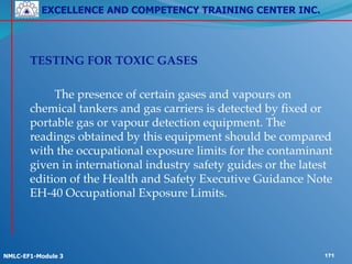 EXCELLENCE AND COMPETENCY TRAINING CENTER INC.
!
!
NMLC-EF1-Module 3 171
! TESTING FOR TOXIC GASES!
!
! ! The presence of certain gases and vapours on
chemical tankers and gas carriers is detected by fixed or
portable gas or vapour detection equipment. The
readings obtained by this equipment should be compared
with the occupational exposure limits for the contaminant
given in international industry safety guides or the latest
edition of the Health and Safety Executive Guidance Note
EH-40 Occupational Exposure Limits.
 