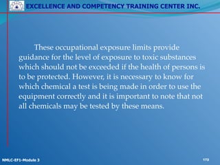 EXCELLENCE AND COMPETENCY TRAINING CENTER INC.
!
!
NMLC-EF1-Module 3 172
! ! !
!
! ! These occupational exposure limits provide
guidance for the level of exposure to toxic substances
which should not be exceeded if the health of persons is
to be protected. However, it is necessary to know for
which chemical a test is being made in order to use the
equipment correctly and it is important to note that not
all chemicals may be tested by these means.
 