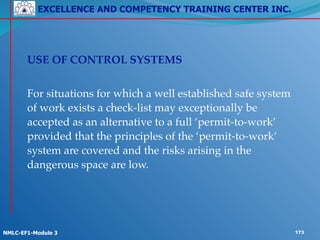 EXCELLENCE AND COMPETENCY TRAINING CENTER INC.
!
!
NMLC-EF1-Module 3 173
!
! USE OF CONTROL SYSTEMS!
!
! For situations for which a well established safe system
of work exists a check-list may exceptionally be
accepted as an alternative to a full ‘permit-to-work’
provided that the principles of the ‘permit-to-work’
system are covered and the risks arising in the
dangerous space are low.
 