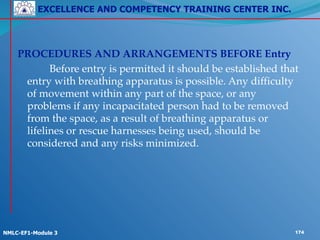 EXCELLENCE AND COMPETENCY TRAINING CENTER INC.
!
!
NMLC-EF1-Module 3 174
! ! !
PROCEDURES AND ARRANGEMENTS BEFORE Entry!
! ! Before entry is permitted it should be established that
entry with breathing apparatus is possible. Any difficulty
of movement within any part of the space, or any
problems if any incapacitated person had to be removed
from the space, as a result of breathing apparatus or
lifelines or rescue harnesses being used, should be
considered and any risks minimized.!
! !
 