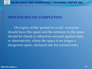 EXCELLENCE AND COMPETENCY TRAINING CENTER INC.
!
!
NMLC-EF1-Module 3 177
!
! PROCEDURES ON COMPLETION!
!
! ! On expiry of the ‘permit-to-work’, everyone
should leave the space and the entrance to the space
should be closed or otherwise secured against entry
or alternatively, where the space is no longer a
dangerous space, declared safe for normal entry.
 