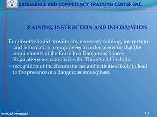 EXCELLENCE AND COMPETENCY TRAINING CENTER INC.
!
!
NMLC-EF1-Module 3 178
! ! !
! ! TRAINING, INSTRUCTION AND INFORMATION!
!
Employers should provide any necessary training, instruction
and information to employees in order to ensure that the
requirements of the Entry into Dangerous Spaces
Regulations are complied with. This should include:!
● recognition of the circumstances and activities likely to lead
to the presence of a dangerous atmosphere,
 