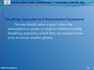 EXCELLENCE AND COMPETENCY TRAINING CENTER INC.
!
!
NMLC-EF1-Module 3 180
Breathing Apparatus and Resuscitation Equipment !
! ! No one should enter a space where the
atmosphere is unsafe or suspect without wearing
breathing apparatus which they are trained to use,
even to rescue another person.
 