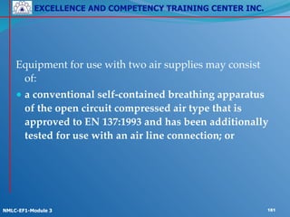 EXCELLENCE AND COMPETENCY TRAINING CENTER INC.
!
!
NMLC-EF1-Module 3 181
!
!
Equipment for use with two air supplies may consist
of:!
● a conventional self-contained breathing apparatus
of the open circuit compressed air type that is
approved to EN 137:1993 and has been additionally
tested for use with an air line connection; or
 