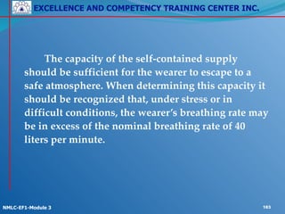 EXCELLENCE AND COMPETENCY TRAINING CENTER INC.
!
!
NMLC-EF1-Module 3 183
! ! The capacity of the self-contained supply
should be sufficient for the wearer to escape to a
safe atmosphere. When determining this capacity it
should be recognized that, under stress or in
difficult conditions, the wearer’s breathing rate may
be in excess of the nominal breathing rate of 40
liters per minute.
 