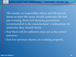 EXCELLENCE AND COMPETENCY TRAINING CENTER INC.
!
!
NMLC-EF1-Module 3 184
! The master, or responsible officer, and the person
about to enter the space should undertake the full
pre-wearing check and donning procedures
recommended in the manufacturer’s instructions. In
particular they should check:!
● that there will be sufficient clean air at the correct
pressure;!
● that low pressure alarms are working properly;
 