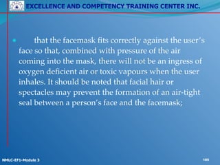 EXCELLENCE AND COMPETENCY TRAINING CENTER INC.
!
!
NMLC-EF1-Module 3 185
! !
● ! that the facemask fits correctly against the user’s
face so that, combined with pressure of the air
coming into the mask, there will not be an ingress of
oxygen deficient air or toxic vapours when the user
inhales. It should be noted that facial hair or
spectacles may prevent the formation of an air-tight
seal between a person’s face and the facemask;
 