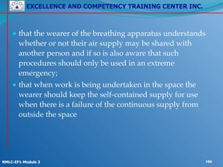 EXCELLENCE AND COMPETENCY TRAINING CENTER INC.
!
!
NMLC-EF1-Module 3 186
● that the wearer of the breathing apparatus understands
whether or not their air supply may be shared with
another person and if so is also aware that such
procedures should only be used in an extreme
emergency;!
● that when work is being undertaken in the space the
wearer should keep the self-contained supply for use
when there is a failure of the continuous supply from
outside the space
 