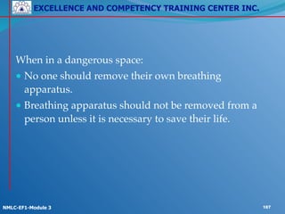 EXCELLENCE AND COMPETENCY TRAINING CENTER INC.
!
!
NMLC-EF1-Module 3 187
! !
!
When in a dangerous space:!
● No one should remove their own breathing
apparatus.!
● Breathing apparatus should not be removed from a
person unless it is necessary to save their life.
 