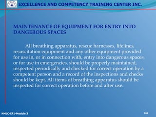 EXCELLENCE AND COMPETENCY TRAINING CENTER INC.
!
!
NMLC-EF1-Module 3 188
! MAINTENANCE OF EQUIPMENT FOR ENTRY INTO
DANGEROUS SPACES !
!
! ! All breathing apparatus, rescue harnesses, lifelines,
resuscitation equipment and any other equipment provided
for use in, or in connection with, entry into dangerous spaces,
or for use in emergencies, should be properly maintained,
inspected periodically and checked for correct operation by a
competent person and a record of the inspections and checks
should be kept. All items of breathing apparatus should be
inspected for correct operation before and after use.
 