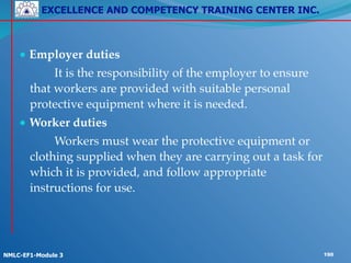 EXCELLENCE AND COMPETENCY TRAINING CENTER INC.
!
!
NMLC-EF1-Module 3 190
● Employer duties!
! ! It is the responsibility of the employer to ensure
that workers are provided with suitable personal
protective equipment where it is needed.!
● Worker duties!
! ! Workers must wear the protective equipment or
clothing supplied when they are carrying out a task for
which it is provided, and follow appropriate
instructions for use.
 