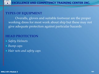 EXCELLENCE AND COMPETENCY TRAINING CENTER INC.
!
!
NMLC-EF1-Module 3 191
TYPES OF EQUIPMENT!
! ! Overalls, gloves and suitable footwear are the proper
working dress for most work about ship but these may not
give adequate protection against particular hazards !
!
HEAD PROTECTION!
● Safety Helmets! !
● Bump caps!
● Hair nets and safety caps
 