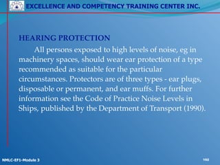 EXCELLENCE AND COMPETENCY TRAINING CENTER INC.
!
!
NMLC-EF1-Module 3 192
!
! HEARING PROTECTION!
! ! All persons exposed to high levels of noise, eg in
machinery spaces, should wear ear protection of a type
recommended as suitable for the particular
circumstances. Protectors are of three types - ear plugs,
disposable or permanent, and ear muffs. For further
information see the Code of Practice Noise Levels in
Ships, published by the Department of Transport (1990).
 