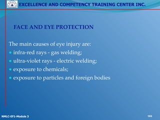 EXCELLENCE AND COMPETENCY TRAINING CENTER INC.
!
!
NMLC-EF1-Module 3 193
!
! FACE AND EYE PROTECTION!
!
The main causes of eye injury are:!
● infra-red rays - gas welding;!
● ultra-violet rays - electric welding;!
● exposure to chemicals;!
● exposure to particles and foreign bodies
 