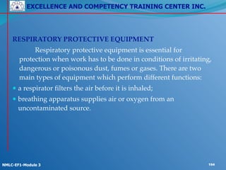 EXCELLENCE AND COMPETENCY TRAINING CENTER INC.
!
!
NMLC-EF1-Module 3 194
! !
RESPIRATORY PROTECTIVE EQUIPMENT!
! ! Respiratory protective equipment is essential for
protection when work has to be done in conditions of irritating,
dangerous or poisonous dust, fumes or gases. There are two
main types of equipment which perform different functions:!
● a respirator filters the air before it is inhaled;!
● breathing apparatus supplies air or oxygen from an
uncontaminated source.
 
