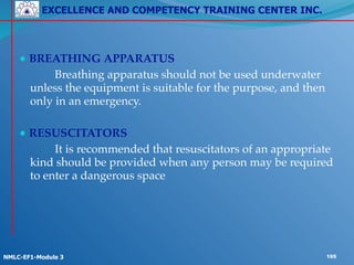 EXCELLENCE AND COMPETENCY TRAINING CENTER INC.
!
!
NMLC-EF1-Module 3 195
!
● BREATHING APPARATUS!
! ! Breathing apparatus should not be used underwater
unless the equipment is suitable for the purpose, and then
only in an emergency.!
!
● RESUSCITATORS!
! ! It is recommended that resuscitators of an appropriate
kind should be provided when any person may be required
to enter a dangerous space
 