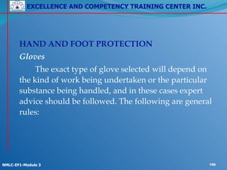 EXCELLENCE AND COMPETENCY TRAINING CENTER INC.
!
!
NMLC-EF1-Module 3 196
!
! HAND AND FOOT PROTECTION !
! Gloves!
! ! The exact type of glove selected will depend on
the kind of work being undertaken or the particular
substance being handled, and in these cases expert
advice should be followed. The following are general
rules:
 