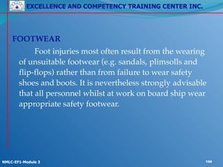 EXCELLENCE AND COMPETENCY TRAINING CENTER INC.
!
!
NMLC-EF1-Module 3 198
! !
FOOTWEAR!
! ! Foot injuries most often result from the wearing
of unsuitable footwear (e.g. sandals, plimsolls and
flip-flops) rather than from failure to wear safety
shoes and boots. It is nevertheless strongly advisable
that all personnel whilst at work on board ship wear
appropriate safety footwear.
 
