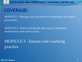 EXCELLENCE AND COMPETENCY TRAINING CENTER INC.
!
!
NMLC-EF1-Module 3 2
MODULE 1 - Manage safe and effective maintenance and repair
procedures.!
!
MODULE 2 - Detect and identify the cause of machinery
malfunctions and correct faults.!
!
MODULE 3 - Ensure safe working
practice.
COVERAGE:
 