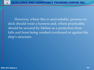 EXCELLENCE AND COMPETENCY TRAINING CENTER INC.
!
!
NMLC-EF1-Module 3 200
! ! However, where this is unavoidable, persons on
deck should wear a harness and, where practicable,
should be secured by lifeline as a protection from
falls and from being washed overboard or against the
ship’s structure.
 