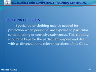 EXCELLENCE AND COMPETENCY TRAINING CENTER INC.
!
!
NMLC-EF1-Module 3 201
!
!
BODY PROTECTION!
! ! Special outer clothing may be needed for
protection when personnel are exposed to particular
contaminating or corrosive substances. This clothing
should be kept for the particular purpose and dealt
with as directed in the relevant sections of the Code.
 